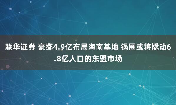 联华证券 豪掷4.9亿布局海南基地 锅圈或将撬动6.8亿人口的东盟市场