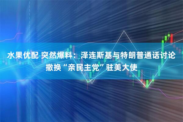 水果优配 突然爆料：泽连斯基与特朗普通话讨论撤换“亲民主党”驻美大使