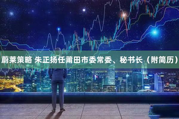 蔚莱策略 朱正扬任莆田市委常委、秘书长（附简历）