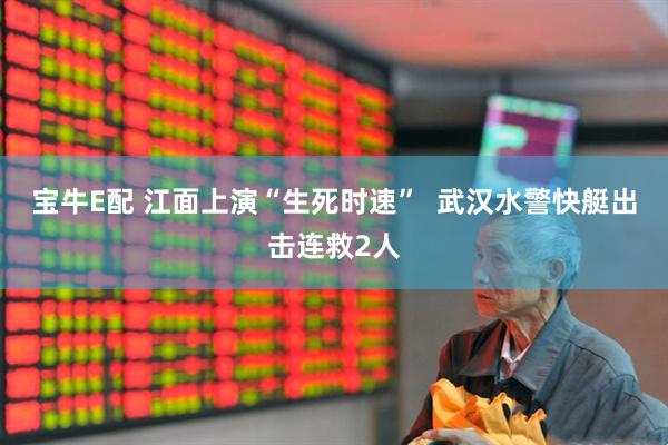 宝牛E配 江面上演“生死时速”  武汉水警快艇出击连救2人