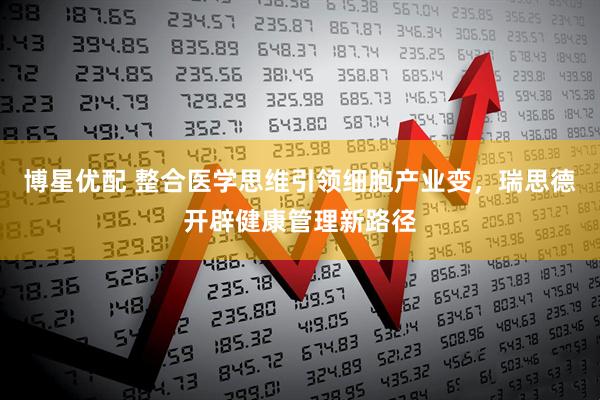 博星优配 整合医学思维引领细胞产业变，瑞思德开辟健康管理新路径