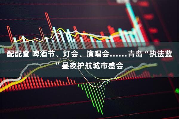 配配查 啤酒节、灯会、演唱会……青岛“执法蓝”昼夜护航城市盛会