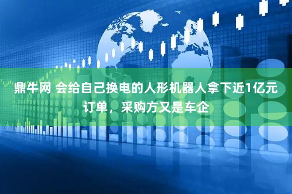 鼎牛网 会给自己换电的人形机器人拿下近1亿元订单，采购方又是车企