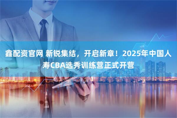 鑫配资官网 新锐集结，开启新章！2025年中国人寿CBA选秀训练营正式开营