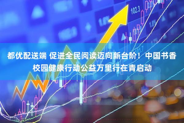 都优配送端 促进全民阅读迈向新台阶！中国书香校园健康行动公益万里行在青启动