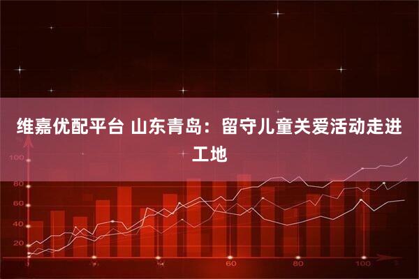 维嘉优配平台 山东青岛：留守儿童关爱活动走进工地