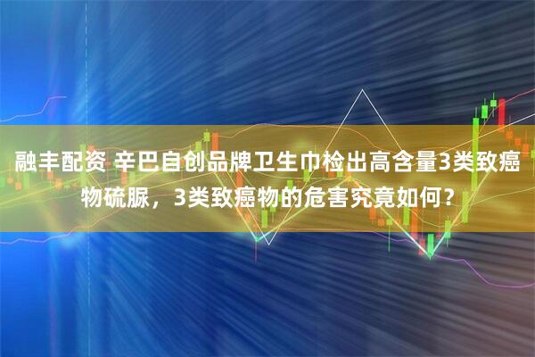 融丰配资 辛巴自创品牌卫生巾检出高含量3类致癌物硫脲，3类致癌物的危害究竟如何？