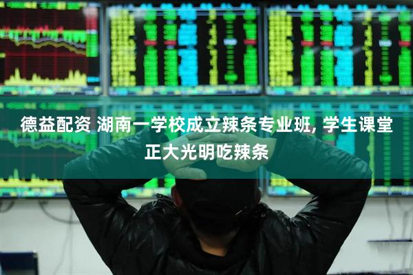 德益配资 湖南一学校成立辣条专业班, 学生课堂正大光明吃辣条
