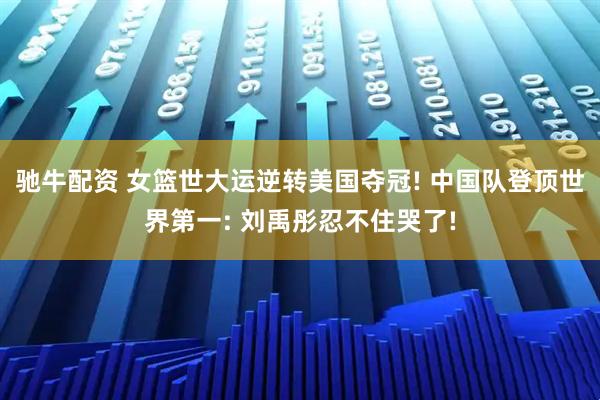 驰牛配资 女篮世大运逆转美国夺冠! 中国队登顶世界第一: 刘禹彤忍不住哭了!