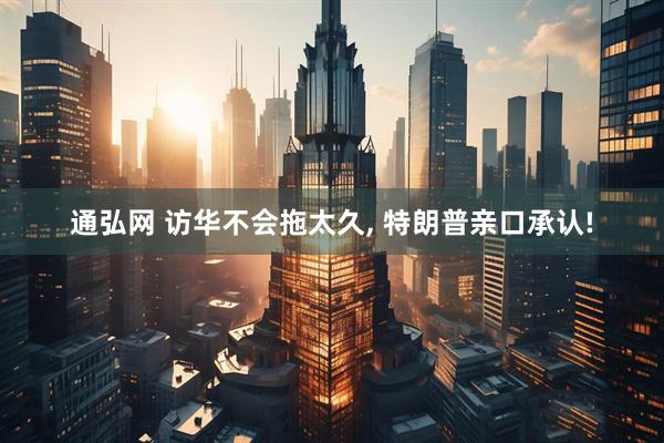通弘网 访华不会拖太久, 特朗普亲口承认!