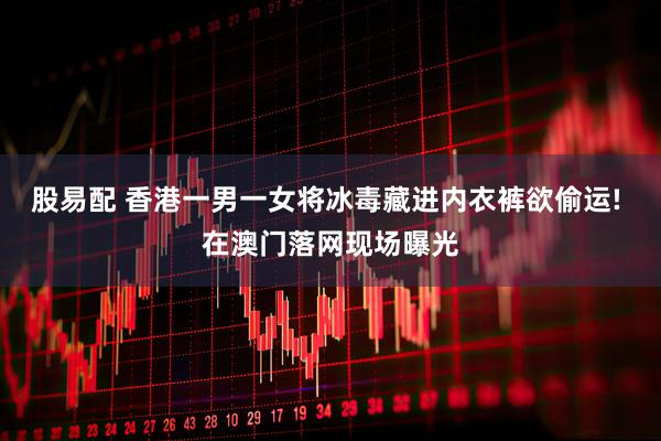 股易配 香港一男一女将冰毒藏进内衣裤欲偷运! 在澳门落网现场曝光