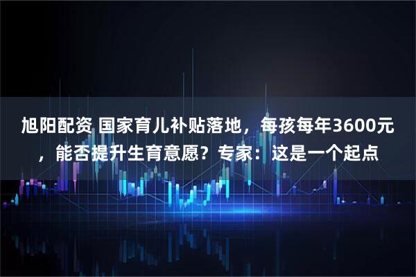 旭阳配资 国家育儿补贴落地，每孩每年3600元，能否提升生育意愿？专家：这是一个起点