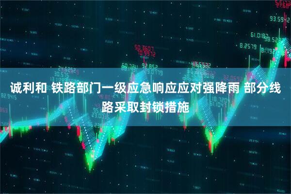 诚利和 铁路部门一级应急响应应对强降雨 部分线路采取封锁措施