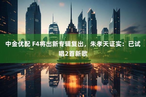 中金优配 F4将出新专辑复出，朱孝天证实：已试唱2首新歌