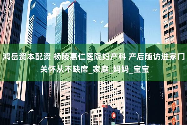 鸿岳资本配资 杨陵惠仁医院妇产科 产后随访进家门 关怀从不缺席_家庭_妈妈_宝宝