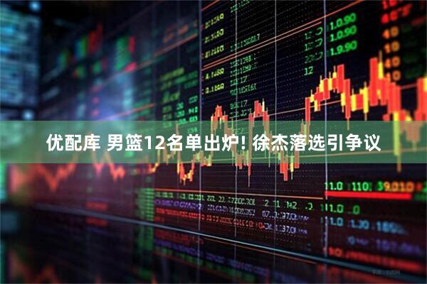 优配库 男篮12名单出炉! 徐杰落选引争议