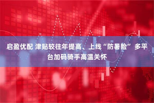 启盈优配 津贴较往年提高、上线“防暑险” 多平台加码骑手高温关怀