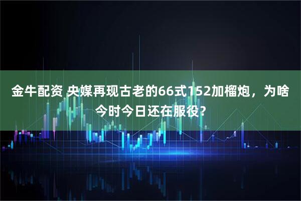 金牛配资 央媒再现古老的66式152加榴炮，为啥今时今日还在服役？