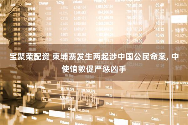 宝聚荣配资 柬埔寨发生两起涉中国公民命案, 中使馆敦促严惩凶手