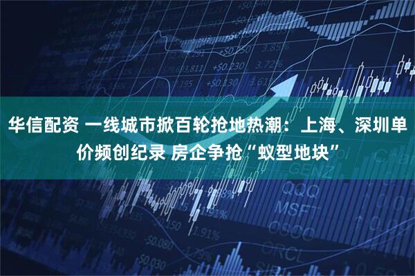 华信配资 一线城市掀百轮抢地热潮：上海、深圳单价频创纪录 房企争抢“蚁型地块”