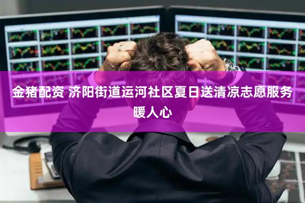 金猪配资 济阳街道运河社区夏日送清凉志愿服务暖人心