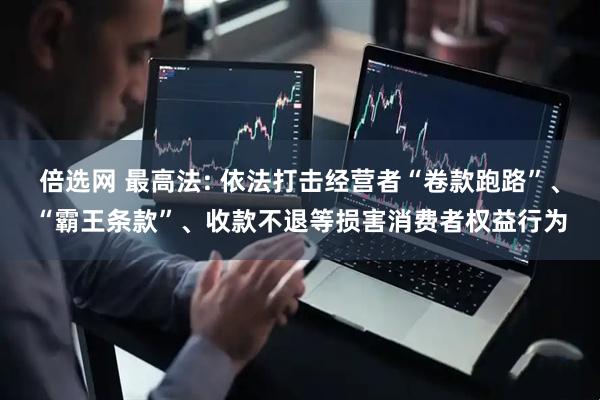 倍选网 最高法: 依法打击经营者“卷款跑路”、“霸王条款”、收款不退等损害消费者权益行为