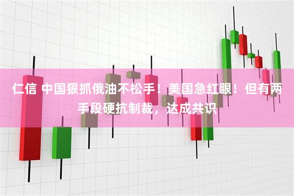仁信 中国狠抓俄油不松手！美国急红眼！但有两手段硬抗制裁，达成共识