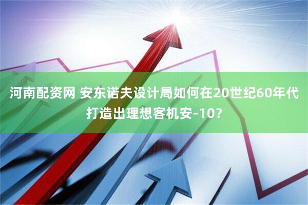 河南配资网 安东诺夫设计局如何在20世纪60年代打造出理想客机安-10？