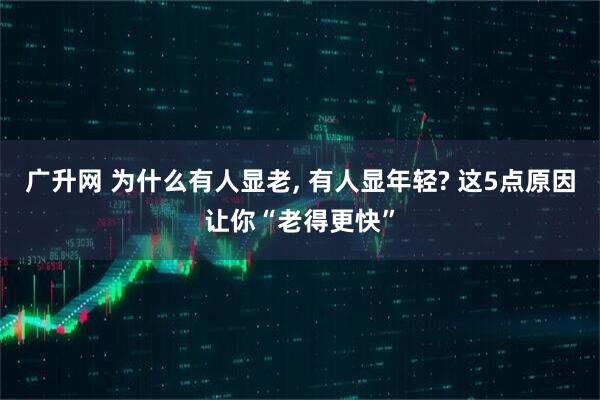 广升网 为什么有人显老, 有人显年轻? 这5点原因让你“老得更快”
