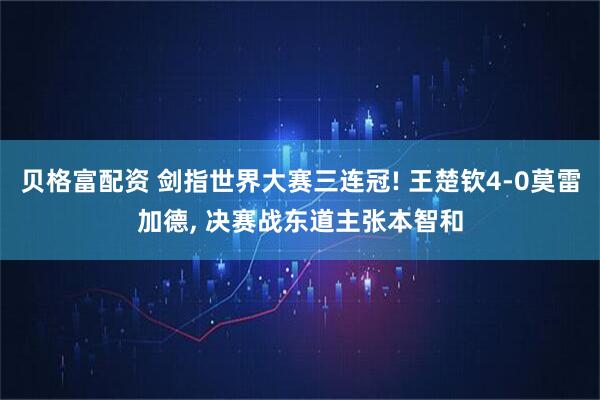 贝格富配资 剑指世界大赛三连冠! 王楚钦4-0莫雷加德, 决赛战东道主张本智和