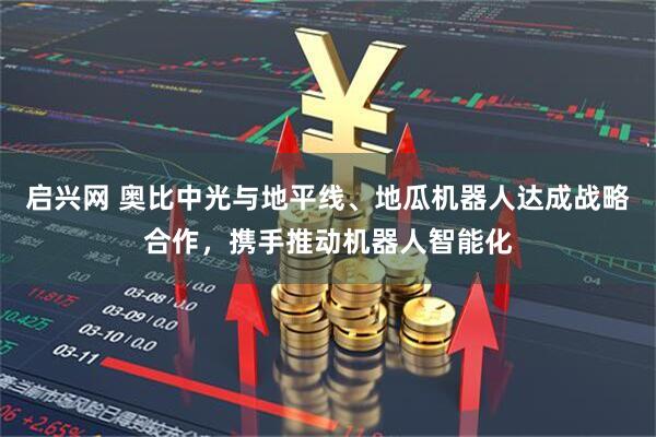 启兴网 奥比中光与地平线、地瓜机器人达成战略合作，携手推动机器人智能化