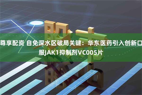 尊享配资 自免深水区破局关键：华东医药引入创新口服JAK1抑制剂VC005片