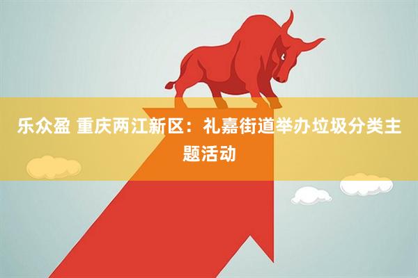 乐众盈 重庆两江新区：礼嘉街道举办垃圾分类主题活动