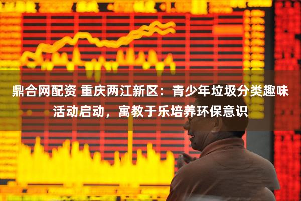 鼎合网配资 重庆两江新区：青少年垃圾分类趣味活动启动，寓教于乐培养环保意识