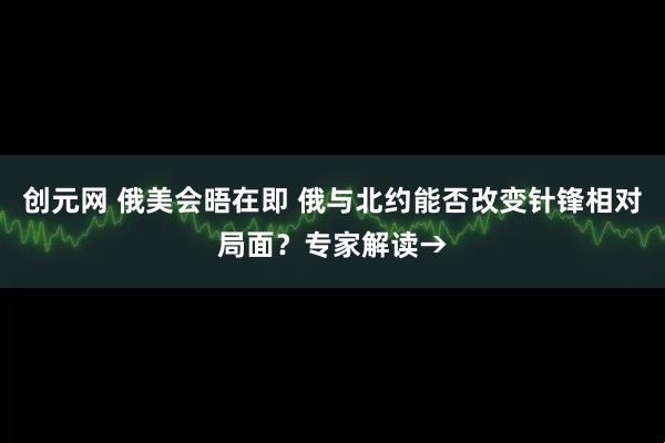 创元网 俄美会晤在即 俄与北约能否改变针锋相对局面？专家解读→