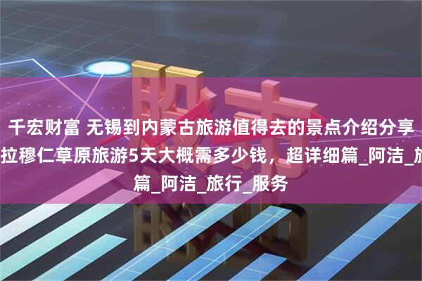 千宏财富 无锡到内蒙古旅游值得去的景点介绍分享，内蒙希拉穆仁草原旅游5天大概需多少钱，超详细篇_阿洁_旅行_服务