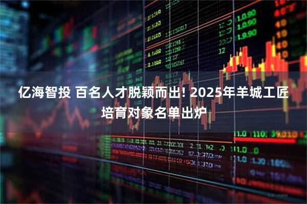 亿海智投 百名人才脱颖而出! 2025年羊城工匠培育对象名单出炉