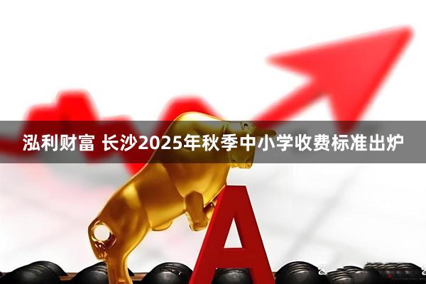 泓利财富 长沙2025年秋季中小学收费标准出炉