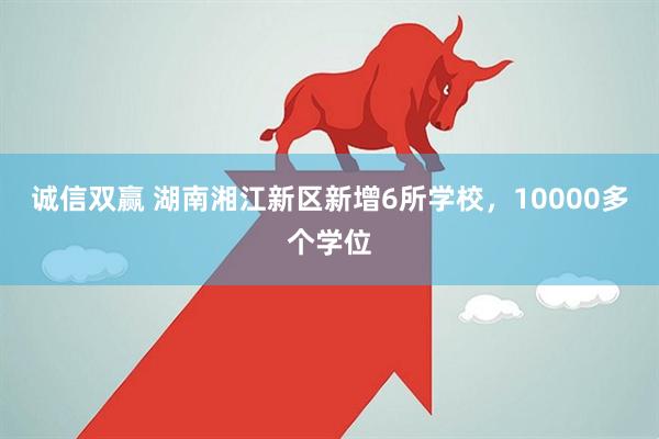 诚信双赢 湖南湘江新区新增6所学校，10000多个学位