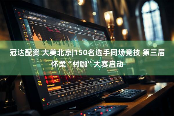 冠达配资 大美北京|150名选手同场竞技 第三届怀柔“村咖”大赛启动