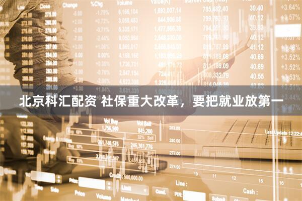 北京科汇配资 社保重大改革，要把就业放第一
