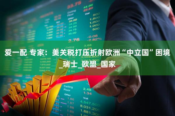 爱一配 专家：美关税打压折射欧洲“中立国”困境_瑞士_欧盟_国家