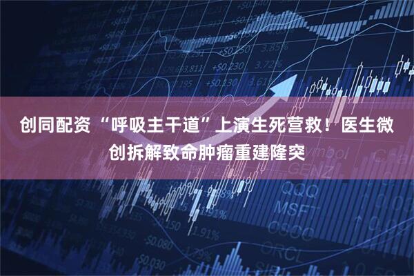 创同配资 “呼吸主干道”上演生死营救！医生微创拆解致命肿瘤重建隆突