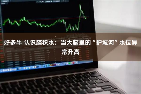 好多牛 认识脑积水：当大脑里的“护城河”水位异常升高