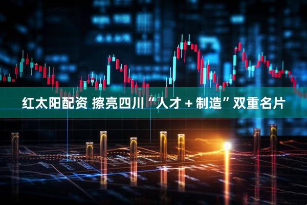 红太阳配资 擦亮四川“人才＋制造”双重名片