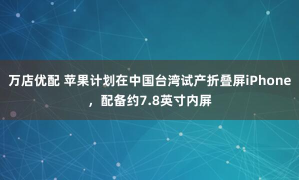 万店优配 苹果计划在中国台湾试产折叠屏iPhone，配备约7.8英寸内屏