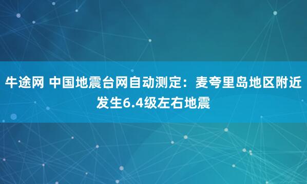 牛途网 中国地震台网自动测定：麦夸里岛地区附近发生6.4级左右地震