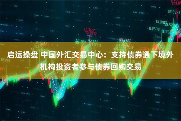 启运操盘 中国外汇交易中心：支持债券通下境外机构投资者参与债券回购交易