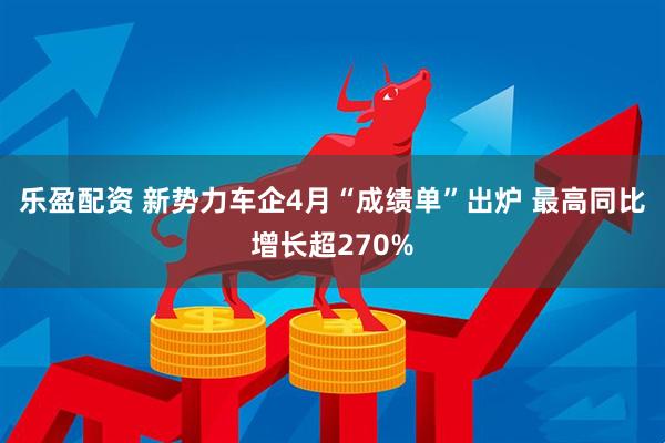 乐盈配资 新势力车企4月“成绩单”出炉 最高同比增长超270%