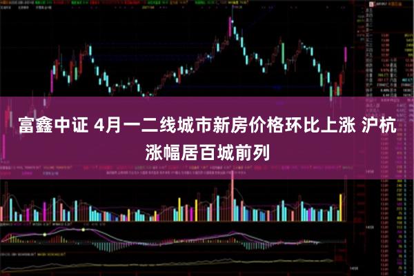 富鑫中证 4月一二线城市新房价格环比上涨 沪杭涨幅居百城前列